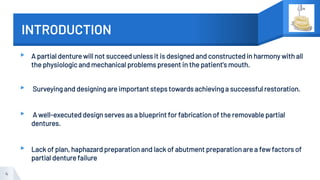 INTRODUCTION
▸ A partial denture will not succeed unless it is designed and constructed in harmony with all
the physiologic and mechanical problems present in the patient's mouth.
▸ Surveying and designing are important steps towards achieving a successful restoration.
▸ A well-executed design serves as a blueprint for fabrication of the removable partial
dentures.
▸ Lack of plan, haphazard preparation and lack of abutment preparation are a few factors of
partial denture failure
4
 