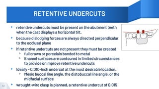 RETENTIVE UNDERCUTS
▸ retentive undercuts must be present on the abutment teeth
when the cast displays a horizontal tilt.
▸ because dislodging forces are always directed perpendicular
to the occlusal plane
▸ If retentive undercuts are not present they must be created
▹ full crown or porcelain bonded to metal
▹ Enamel surfaces are contoured in limited circumstances
to provide or improve retentive undercuts
▸ Ideally - 0.010-inch undercut at the most desirable location.
▹ Mesio buccal line angle, the distobuccal line angle, or the
midfacial surface
▸ wrought-wire clasp is planned, a retentive undercut of 0.015
41
 