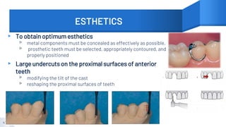 ESTHETICS
▸ To obtain optimum esthetics
▹ metal components must be concealed as effectively as possible,
▹ prosthetic teeth must be selected, appropriately contoured, and
properly positioned
▸ Large undercuts on the proximal surfaces of anterior
teeth
▹ modifying the tilt of the cast
▹ reshaping the proximal surfaces of teeth
47
 