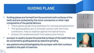 GUIDING PLANE
▸ Guiding planes are formed from the proximal tooth surfaces of the
teeth and are contacted by the minor connectors or other rigid
components of the partial denture.
▹ These planes guide the prostheses for removal and placement.
▹ The guiding planes are in intimate contact with the minor
connectors, help to stabilize against the lateral forces.
▹ protect the weakened teeth from destructive forces
▸ surveyor is used to locate the potential surfaces of the teeth that can
be converted to guiding planes by selective grinding
▸ wax patterns should beshaped by the surveyor with their surfaces
parallel to the path of insertion.
48
 