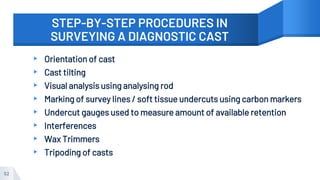 STEP-BY-STEP PROCEDURES IN
SURVEYING A DIAGNOSTIC CAST
▸ Orientation of cast
▸ Cast tilting
▸ Visual analysis using analysing rod
▸ Marking of survey lines / soft tissue undercuts using carbon markers
▸ Undercut gauges used to measure amount of available retention
▸ Interferences
▸ Wax Trimmers
▸ Tripoding of casts
52
 