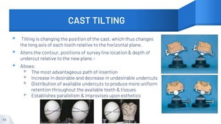CAST TILTING
▸ Tilting is changing the position of the cast, which thus changes
the long axis of each tooth relative to the horizontal plane.
▸ Alters the contour, positions of survey line location & depth of
undercut relative to the new plane.-
▸ Allows:
▹ The most advantageous path of insertion
▹ Increase in desirable and decrease in undesirable undercuts
▹ Distribution of available undercuts to produce more uniform
retention throughout the available teeth & tissues
▹ Establishes parallelism & improvises upon esthetics
54
 