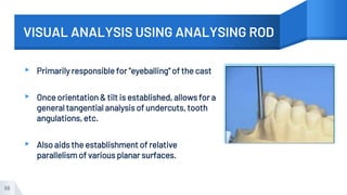 VISUAL ANALYSIS USING ANALYSING ROD
▸ Primarily responsible for "eyeballing" of the cast
▸ Once orientation & tilt is established, allows for a
general tangential analysis of undercuts, tooth
angulations, etc.
▸ Also aids the establishment of relative
parallelism of various planar surfaces.
56
 