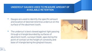 UNDERCUT GAUGES USED TO MEASURE AMOUNT OF
AVAILABLE RETENTION
▸ Gauges are used to identify the specific amount
and location of desired retentive undercut on the
surface of the abutment tooth.
▸ The undercut is best viewed against light passing
through a triangle bounded by surfaces of
abutment tooth, surveyor blade ,apex being the
point of contact at the height of convexity and
base of triangle being the gingival tissues.
58
 