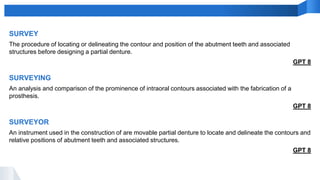 SURVEY
The procedure of locating or delineating the contour and position of the abutment teeth and associated
structures before designing a partial denture.
GPT 8
SURVEYOR
An instrument used in the construction of are movable partial denture to locate and delineate the contours and
relative positions of abutment teeth and associated structures.
GPT 8
SURVEYING
An analysis and comparison of the prominence of intraoral contours associated with the fabrication of a
prosthesis.
GPT 8
 