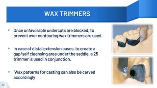 WAX TRIMMERS
▸ Once unfavorable undercuts are blocked, to
prevent over contouring wax trimmers are used.
▸ In case of distal extension cases, to create a
gap/self cleansing area under the saddle, a 25
trimmer is used in conjunction.
▸ Wax patterns for casting can also be carved
accordingly
60
 