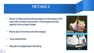METHOD 2
▸ Scour 2 sides and the dorsal aspect of the base of the
cast with a sharp instrument/ marking pencil held
against the surveyor blade.
▸ Marks don't interfere with the design
▸ Easy duplication
▸ May get smudged upon handling
64
 
