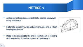 METHOD 4
▸ An instrument reproduces the tilt of a cast on a surveyor
using protractor
▸ Flat metal strip 5mm wide and 3cm long, one end of which
bend upward at 90°
▸ Metal rod is attached to the end of the flat part of the strip
which serves to fit the instrument to the surveyor
67
 