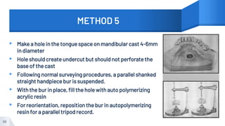 METHOD 5
▸ Make a hole in the tongue space on mandibular cast 4-6mm
in diameter
▸ Hole should create undercut but should not perforate the
base of the cast
▸ Following normal surveying procedures, a parallel shanked
straight handpiece bur is suspended.
▸ With the bur in place, fill the hole with auto polymerizing
acrylic resin
▸ For reorientation, reposition the bur in autopolymerizing
resin for a parallel tripod record.
68
 