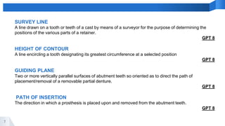 7
SURVEY LINE
A line drawn on a tooth or teeth of a cast by means of a surveyor for the purpose of determining the
positions of the various parts of a retainer.
GPT 8
HEIGHT OF CONTOUR
A line encircling a tooth designating its greatest circumference at a selected position
GPT 8
GUIDING PLANE
Two or more vertically parallel surfaces of abutment teeth so oriented as to direct the path of
placement/removal of a removable partial denture.
GPT 8
PATH OF INSERTION
The direction in which a prosthesis is placed upon and removed from the abutment teeth.
GPT 8
 