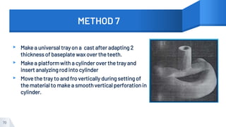 METHOD 7
▸ Make a universal tray on a cast after adapting 2
thickness of baseplate wax over the teeth.
▸ Make a platform with a cylinder over the tray and
insert analyzing rod into cylinder
▸ Move the tray to and fro vertically during setting of
the material to make a smooth vertical perforation in
cylinder.
70
 