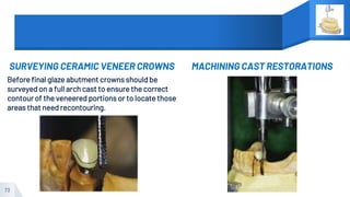 SURVEYING CERAMIC VENEER CROWNS
Before final glaze abutment crowns should be
surveyed on a full arch cast to ensure the correct
contour of the veneered portions or to locate those
areas that need recontouring.
MACHINING CAST RESTORATIONS
73
 