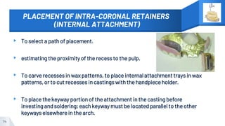 PLACEMENT OF INTRA-CORONAL RETAINERS
(INTERNAL ATTACHMENT)
▸ To select a path of placement.
▸ estimating the proximity of the recess to the pulp.
▸ To carve recesses in wax patterns, to place internal attachment trays in wax
patterns, or to cut recesses in castings with the handpiece holder.
▸ To place the keyway portion of the attachment in the casting before
investing and soldering; each keyway must be located parallel to the other
keyways elsewhere in the arch.
74
 
