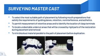 SURVEYING MASTER CAST
▸ To select the most suitable path of placement by following mouth preparations that
satisfy the requirements of guiding planes, retention, noninterference, and esthetics.
▸ To permit measurement of retentive areas and to identify the location of clasp terminals
▸ To locate undesirable undercut areas that will be crossed by rigid parts of the restoration
during placement and removal
▸ To trim blockout material parallel to the path of placement before duplication.
76
 