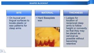 79
SHAPED BLOCKOUT
SITE
• On buccal and
lingual surfaces to
locate plastic or
wax patterns for
clasp arms
MATERIAL
• Hard Baseplate
wax
THICKNESS
• Ledges for
location of
reciprocal clasp
arms to follow
height or convexity
so that they may
be placed as
cervical as
possible without
becoming
retentive
 