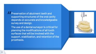 “Preservation of abutment teeth and
supporting structures of the oral cavity
depends on accurate and knowledgeable
survey and design.
The use of a dental surveyor is critical for
planning the modifications of all tooth
surfaces that will be involved with the
support, stabilization, and retention of the
prosthesis.
83
 