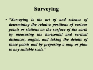Surveying
• “Surveying is the art of and science of
determining the relative positions of various
points or stations on the surface of the earth
by measuring the horizontal and vertical
distances, angles, and taking the details of
these points and by preparing a map or plan
to any suitable scale.”
 