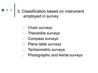 3. Classification based on instrument
employed in survey
a) Chain surveys
b) Theodolite surveys
c) Compass surveys
d) Plane table surveys
e) Tacheometric surveys
f) Photographic and Aerial surveys
 
