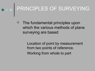 PRINCIPLES OF SURVEYING
 The fundamental principles upon
which the various methods of plane
surveying are based
1. Location of point by measurement
from two points of reference.
2. Working from whole to part
 