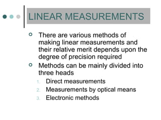 LINEAR MEASUREMENTS
 There are various methods of
making linear measurements and
their relative merit depends upon the
degree of precision required
 Methods can be mainly divided into
three heads
1. Direct measurements
2. Measurements by optical means
3. Electronic methods
 