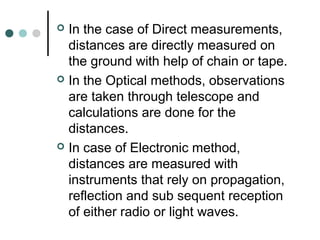  In the case of Direct measurements,
distances are directly measured on
the ground with help of chain or tape.
 In the Optical methods, observations
are taken through telescope and
calculations are done for the
distances.
 In case of Electronic method,
distances are measured with
instruments that rely on propagation,
reflection and sub sequent reception
of either radio or light waves.
 