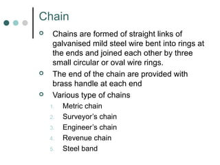 Chain
 Chains are formed of straight links of
galvanised mild steel wire bent into rings at
the ends and joined each other by three
small circular or oval wire rings.
 The end of the chain are provided with
brass handle at each end
 Various type of chains
1. Metric chain
2. Surveyor’s chain
3. Engineer’s chain
4. Revenue chain
5. Steel band
 