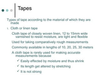 Tapes
Types of tape according to the material of which they are
made
1. Cloth or linen tape
Cloth tape of closely woven linen, 12 to 15mm wide
varnished to resist moisture, are light and flexible
Used for taking comparatively rough measurements
Commonly available in lengths of 10, 20, 25, 30 meters
A cloth tape is rarely used for making accurate
measurements because
 Easily effected by moisture and thus shrink
 Its length get altered by stretching
 It is not strong
 
