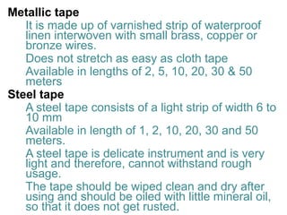 Metallic tape
It is made up of varnished strip of waterproof
linen interwoven with small brass, copper or
bronze wires.
Does not stretch as easy as cloth tape
Available in lengths of 2, 5, 10, 20, 30 & 50
meters
Steel tape
A steel tape consists of a light strip of width 6 to
10 mm
Available in length of 1, 2, 10, 20, 30 and 50
meters.
A steel tape is delicate instrument and is very
light and therefore, cannot withstand rough
usage.
The tape should be wiped clean and dry after
using and should be oiled with little mineral oil,
so that it does not get rusted.
 