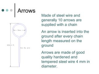 Arrows
Made of steel wire and
generally 10 arrows are
supplied with a chain
An arrow is inserted into the
ground after every chain
length measured on the
ground
Arrows are made of good
quality hardened and
tempered steel wire 4 mm in
diameter.
 