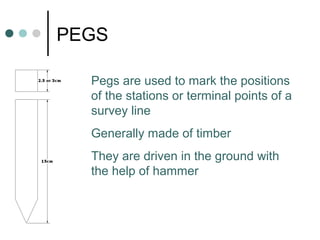 PEGS
Pegs are used to mark the positions
of the stations or terminal points of a
survey line
Generally made of timber
They are driven in the ground with
the help of hammer
 