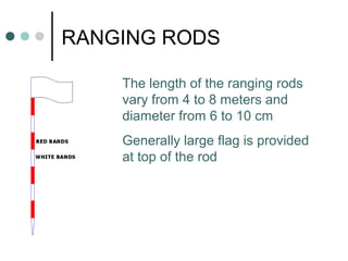 RANGING RODS
The length of the ranging rods
vary from 4 to 8 meters and
diameter from 6 to 10 cm
Generally large flag is provided
at top of the rod
 