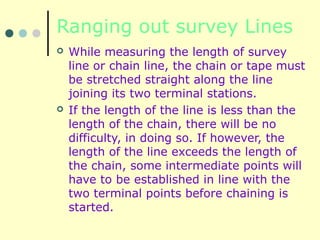 Ranging out survey Lines
 While measuring the length of survey
line or chain line, the chain or tape must
be stretched straight along the line
joining its two terminal stations.
 If the length of the line is less than the
length of the chain, there will be no
difficulty, in doing so. If however, the
length of the line exceeds the length of
the chain, some intermediate points will
have to be established in line with the
two terminal points before chaining is
started.
 