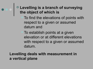 Levelling deals with measurement in
a vertical plane
 Levelling is a branch of surveying
the object of which is
To find the elevations of points with
respect to a given or assumed
datum and
To establish points at a given
elevation or at different elevations
with respect to a given or assumed
datum.
 