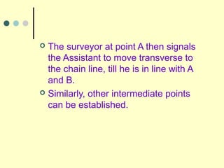  The surveyor at point A then signals
the Assistant to move transverse to
the chain line, till he is in line with A
and B.
 Similarly, other intermediate points
can be established.
 