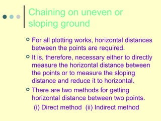 Chaining on uneven or
sloping ground
 For all plotting works, horizontal distances
between the points are required.
 It is, therefore, necessary either to directly
measure the horizontal distance between
the points or to measure the sloping
distance and reduce it to horizontal.
 There are two methods for getting
horizontal distance between two points.
(i) Direct method (ii) Indirect method
 