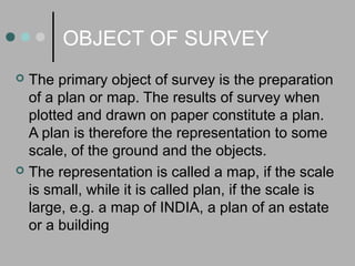 OBJECT OF SURVEY
 The primary object of survey is the preparation
of a plan or map. The results of survey when
plotted and drawn on paper constitute a plan.
A plan is therefore the representation to some
scale, of the ground and the objects.
 The representation is called a map, if the scale
is small, while it is called plan, if the scale is
large, e.g. a map of INDIA, a plan of an estate
or a building
 