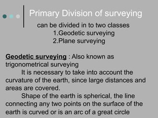 can be divided in to two classes
1.Geodetic surveying
2.Plane surveying
Geodetic surveying : Also known as
trigonometrical surveying
It is necessary to take into account the
curvature of the earth, since large distances and
areas are covered.
Shape of the earth is spherical, the line
connecting any two points on the surface of the
earth is curved or is an arc of a great circle
Primary Division of surveying
 