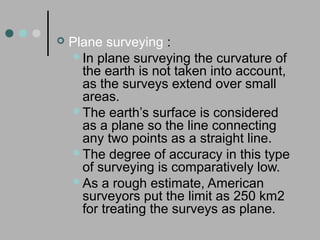  Plane surveying :
In plane surveying the curvature of
the earth is not taken into account,
as the surveys extend over small
areas.
The earth’s surface is considered
as a plane so the line connecting
any two points as a straight line.
The degree of accuracy in this type
of surveying is comparatively low.
As a rough estimate, American
surveyors put the limit as 250 km2
for treating the surveys as plane.
 