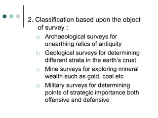 2. Classification based upon the object
of survey :
a) Archaeological surveys for
unearthing relics of antiquity
b) Geological surveys for determining
different strata in the earth’s crust
c) Mine surveys for exploring mineral
wealth such as gold, coal etc
d) Military surveys for determining
points of strategic importance both
offensive and defensive
 