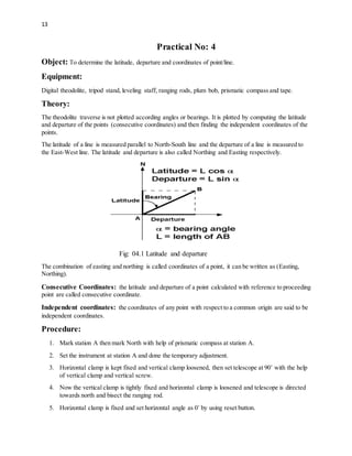 13
Practical No: 4
Object: To determine the latitude, departure and coordinates of point/line.
Equipment:
Digital theodolite, tripod stand, leveling staff, ranging rods, plum bob, prismatic compass and tape.
Theory:
The theodolite traverse is not plotted according angles or bearings. It is plotted by computing the latitude
and departure of the points (consecutive coordinates) and then finding the independent coordinates of the
points.
The latitude of a line is measured parallel to North-South line and the departure of a line is measured to
the East-West line. The latitude and departure is also called Northing and Easting respectively.
Fig: 04.1 Latitude and departure
The combination of easting and northing is called coordinates of a point, it can be written as (Easting,
Northing).
Consecutive Coordinates: the latitude and departure of a point calculated with reference to proceeding
point are called consecutive coordinate.
Independent coordinates: the coordinates of any point with respect to a common origin are said to be
independent coordinates.
Procedure:
1. Mark station A then mark North with help of prismatic compass at station A.
2. Set the instrument at station A and done the temporary adjustment.
3. Horizontal clamp is kept fixed and vertical clamp loosened, then set telescope at 90˚ with the help
of vertical clamp and vertical screw.
4. Now the vertical clamp is tightly fixed and horizontal clamp is loosened and telescope is directed
towards north and bisect the ranging rod.
5. Horizontal clamp is fixed and set horizontal angle as 0˚ by using reset button.
 