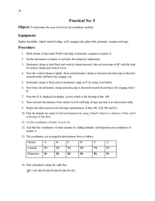 16
Practical No: 5
Object:To determine the area of traverse by coordinate method.
Equipment:
Digital theodolite, tripod stand, leveling staff, ranging rods, plum bob, prismatic compass and tape.
Procedure:
1. Mark station A then mark North with help of prismatic compass at station A.
2. Set the instrument at station A and done the temporary adjustment.
3. Horizontal clamp is kept fixed and vertical clamp loosened, then set telescope at 90˚ with the help
of vertical clamp and vertical screw.
4. Now the vertical clamp is tightly fixed and horizontal clamp is loosened and telescope is directed
towards north and bisect the ranging rod.
5. Horizontal clamp is fixed and set horizontal angle as 0˚ by using reset button.
6. Now loose the horizontal clamp and telescope is directed towards B and bisect the ranging rod at
B.
7. Note the H.A. displayed at display screen,which is the bearing of line AB.
8. Then measure the distance from station A to B with help of tape and note it in observation table.
9. Repeat the above process for bearings and distances of lines BC, CD, DE and EA.
10. Find the latitude by using LCosθ and departure by using LSineθ (where L is distance of line and θ
is bearing of that line).
11. Let the coordinates of point A as (0, 0).
12. And find the coordinates of other stations by adding latitudes and departures in coordinates of
station A.
13. The coordinates are arranged in determinant form as follows.
Station A B C D E A
Latitude Y1 Y2 Y3 Y4 Y5 Y1
Departure X1 X2 X3 X4 X5 X1
14. Sum of products along the solid line,
∑P = (Y1.X2+Y2.X3+Y3.X4+Y4.X5+Y5.X1)
 