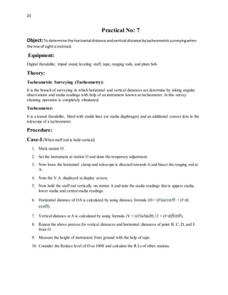 23
Practical No: 7
Object:To determine the horizontal distance andvertical distance bytacheometricsurveyingwhen
the line of sightisinclined.
Equipment:
Digital theodolite, tripod stand, leveling staff, tape, ranging rods, and plum bob.
Theory:
Tacheometric Surveying (Tacheometry):
It is the branch of surveying in which horizontal and vertical distances are determine by taking angular
observations and stadia readings with help of an instrument known as tacheometer. In this survey
chaining operation is completely eliminated.
Tacheometer:
It is a transit theodolite, fitted with stadia lines (or stadia diaphragm) and an additional convex lens in the
telescope of a tacheometer.
Procedure:
Case-I(When staff rod is held vertical)
1. Mark station O.
2. Set the instrument at station O and done the temporary adjustment.
3. Now loose the horizontal clamp and telescope is directed towards A and bisect the ranging rod at
A.
4. Note the V.A. displayed at display screen.
5. Now hold the staff rod vertically on station A and note the stadia readings that is uppers stadia,
lower stadia and centralstadia readings.
6. Horizontal distance of OA is calculated by using distance formula (D = (f/i)scos2θ + (f+d)
cosθ).
7. Vertical distance at A is calculated by using formula (V = ((f/i)sSin2θ)/2 + (f+d)Sinθ).
8. Repeat the above process for vertical distances and horizontal distances of point B, C, D, and E
from O.
9. Measure the height of instrument from ground with the help of tape.
10. Consider the Reduce level of O as 100ft and calculate the R.Ls of other stations.
 