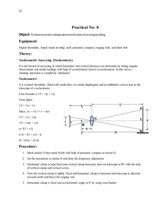 27
Practical No: 8
Object: To determinethe independentcoordinatesof existingbuilding.
Equipment:
Digital theodolite, tripod stand, leveling staff, prismatic compass, ranging rods, and plum bob.
Theory:
Tacheometric Surveying (Tacheometry):
It is the branch of surveying in which horizontal and vertical distances are determine by taking angular
observations and stadia readings with help of an instrument known as tacheometer. In this survey
chaining operation is completely eliminated.
Tacheometer:
It is a transit theodolite, fitted with stadia lines (or stadia diaphragm) and an additional convex lens in the
telescope of a tacheometer.
Lens formula is 1/f = 1/p + 1/q
From figure
1/f = 1/u + 1/v
Since, i/s = v/u => v = iu/s
1/f = 1/u + s/iu
1/f = 1/u(1 + s/i)
u= f(1 + s/i)
u+d = f(1 + s/i) + d
D = (f/i)s + (f+d)
Procedure:
1. Mark station O then mark North with help of prismatic compass at station O.
2. Set the instrument at station O and done the temporary adjustment.
3. Horizontal clamp is kept fixed and vertical clamp loosened, then set telescope at 90˚ with the help
of vertical clamp and vertical screw.
4. Now the vertical clamp is tightly fixed and horizontal clamp is loosened and telescope is directed
towards north and bisect the ranging rod.
5. Horizontal clamp is fixed and set horizontal angle as 0˚ by using reset button.
 