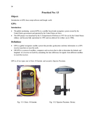 54
Practical No: 13
Object:
Introduction to GPS, base camp software and Google earth:
GPS:
Introduction:
 The global positioning system (GPS), is a satellite based radio navigation system owned by the
United States government and operated by the United States air force.
 The GPS project was launched by the U.S department of Defense in 1973 for use by the United States
military and became fully operational in 1995 and was allowed for civilian use in 1980s.
Definition:
 GPS is a global navigation satellite system that provides geolocation and time information to a GPS
receiver anywhere or near the earth.
 OR GPS is a system of satellites, computers and receivers that is able to determine the latitude and
longitude of a receiver on Earth by calculating the time difference for signals from different satellites
to reach the receiver.
GPS is of two types one is Etrex 10 Garmin and second is Spectra Precision.
Fig: 13.1 Etrex 10 Garmin Fig: 13.2 Spectra Precision Device
 