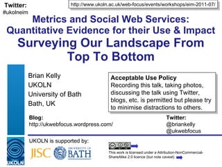 Metrics and Social Web Services: Quantitative Evidence for their Use & Impact Surveying Our Landscape From Top To Bottom Brian Kelly UKOLN University of Bath Bath, UK UKOLN is supported by: http://www.ukoln.ac.uk/web-focus/events/workshops/eim-2011-07/ This work is licensed under a Attribution-NonCommercial-ShareAlike 2.0 licence (but note caveat) Acceptable Use Policy Recording this talk, taking photos, discussing the talk using Twitter, blogs, etc. is permitted but please try to minimise distractions to others. Twitter: #ukolneim Blog: Twitter: http://ukwebfocus.wordpress.com/  @briankelly @ukwebfocus 