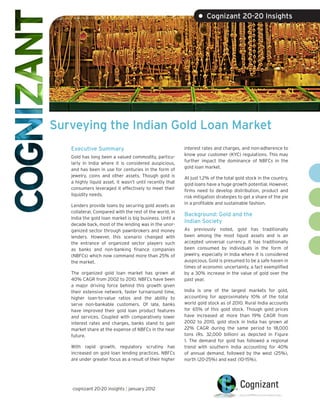 • Cognizant 20-20 Insights




Surveying the Indian Gold Loan Market
   Executive Summary                                      interest rates and charges, and non-adherence to
                                                          know your customer (KYC) regulations. This may
   Gold has long been a valued commodity, particu-
                                                          further impact the dominance of NBFCs in the
   larly in India where it is considered auspicious,
                                                          gold loan market.
   and has been in use for centuries in the form of
   jewelry, coins and other assets. Though gold is        At just 1.2% of the total gold stock in the country,
   a highly liquid asset, it wasn’t until recently that   gold loans have a huge growth potential. However,
   consumers leveraged it effectively to meet their       firms need to develop distribution, product and
   liquidity needs.                                       risk mitigation strategies to get a share of the pie
                                                          in a profitable and sustainable fashion.
   Lenders provide loans by securing gold assets as
   collateral. Compared with the rest of the world, in
                                                          Background: Gold and the
   India the gold loan market is big business. Until a
                                                          Indian Society
   decade back, most of the lending was in the unor-
   ganized sector through pawnbrokers and money           As previously noted, gold has traditionally
   lenders. However, this scenario changed with           been among the most liquid assets and is an
   the entrance of organized sector players such          accepted universal currency. It has traditionally
   as banks and non-banking finance companies             been consumed by individuals in the form of
   (NBFCs) which now command more than 25% of             jewelry, especially in India where it is considered
   the market.                                            auspicious. Gold is presumed to be a safe haven in
                                                          times of economic uncertainty, a fact exemplified
   The organized gold loan market has grown at            by a 30% increase in the value of gold over the
   40% CAGR from 2002 to 2010. NBFCs have been            past year.
   a major driving force behind this growth given
   their extensive network, faster turnaround time,       India is one of the largest markets for gold,
   higher loan-to-value ratios and the ability to         accounting for approximately 10% of the total
   serve non-bankable customers. Of late, banks           world gold stock as of 2010. Rural India accounts
   have improved their gold loan product features         for 65% of this gold stock. Though gold prices
   and services. Coupled with comparatively lower         have increased at more than 19% CAGR from
   interest rates and charges, banks stand to gain        2002 to 2010, gold stock in India has grown at
   market share at the expense of NBFCs in the near       22% CAGR during the same period to 18,000
   future.                                                tons (Rs. 32,000 billion) as depicted in Figure
                                                          1. The demand for gold has followed a regional
   With rapid growth, regulatory scrutiny has             trend with southern India accounting for 40%
   increased on gold loan lending practices. NBFCs        of annual demand, followed by the west (25%),
   are under greater focus as a result of their higher    north (20-25%) and east (10-15%).




   cognizant 20-20 insights | january 2012
 