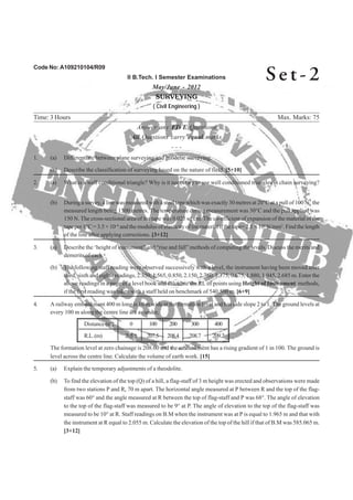 Code No: A109210104/R09
II B.Tech. I Semester Examinations
May/June - 2012
SURVEYING
( Civil Engineering )
Time: 3 Hours Max. Marks: 75
Answer any FIVE Questions
All Questions carry equal marks
- - -
2. (a) What is a well conditional triangle? Why is it necessary to use well conditioned triangles in chain surveying?
(b) During a survey, a line was measured with a steel tape which was exactly 30 metres at 20°C at a pull of 100 N, the
measured length being 1500 metres. The temperature during measurement was 30°C and the pull applied was
150 N. The cross-sectional area of the tape was 0.025 sq.cm. The co-efficient of expansion of the material of the
tape per 1°C = 3.5 × 10–6
and the modulus of elasticity of the material if the tape= 2.1 × 105
N/mm2
. Find the length
3. (a) Describe the ‘height of instrument” and “rise and fall” methods of computing the levels. Discuss the merits and
(b) The following staff reading were observed successively with a level, the instrument having been moved after
third, sixth and eighth readings, 2.350, 1.565, 0.850, 2.150, 2.760, 1.375, 0.675, 1.880, 1.045, 2.685 m. Enter the
above readings in a page of a level book and calculate the RL of points using Height of Instrument methods,
4. A railway embankment 400 m long is 10 m wide at the formation level and has side slope 2 to 1. The ground levels at
every 100 m along the centre line are as under,
Distance (m) 0 100 200 300 400
R.L.(m) 205.6 207.5 208.4 208.7 209.2
The formation level at zero chainage is 208.00 and the embankment has a rising gradient of 1 in 100. The ground is
(b) To find the elevation of the top (Q) of a hill, a flag-staff of 3 m height was erected and observations were made
from two stations P and R, 70 m apart. The horizontal angle measured at P between R and the top of the flag-
staff was 60° and the angle measured at R between the top of flag-staff and P was 68°. The angle of elevation
to the top of the flag-staff was measured to be 9° at P. The angle of elevation to the top of the flag-staff was
measured to be 10° at R. Staff readings on B.M when the instrument was at P is equal to 1.965 m and that with
the instrument at R equal to 2.055 m. Calculate the elevation of the top of the hill if that of B.M was 585.065 m.
Se t - 2
1. (a) Differentiate between plane surveying and geodetic surveying.
(b) Describe the classification of surveying based on the nature of field. [5+10]
of the line after applying corrections. [3+12]
demerits of each.
if the first reading was taken with a staff held on benchmark of 540.500 m. [6+9]
level across the centre line. Calculate the volume of earth work. [15]
5. (a) Explain the temporary adjustments of a theodolite.
[3+12]
 