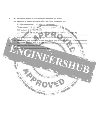 (b) Determine the distance between the points P and Q from the following data,
R.L. of tachometer axis at P = 585.300 m
Vertical angle at P = –4° 35'
Staff readings at Q = 1.440, 0.900, 0.360
Also determine the R.L of Q. The staff at Q was held vertical and k = 100 and c = 0.00. [5+10]
(b) Determine the radial offsets to be set out at chain interval along the tangents, to locate a 16 chains radius curve
6. (a) Differentiate between the fixed hair method and movable hair method.
the length of each chain being 20 m. [7+8]
7. (a) Explain the procedure for setting out simple circular curve with a tape and a theodolite.
8. (a) Describe global positioning system.
(b) Describe about GIS and state its applications. [6+9]
 