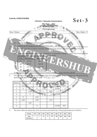 Code No: A109210104/R09
II B.Tech. I Semester Examinations
May/June - 2012
SURVEYING
( Civil Engineering )
Time: 3 Hours Max. Marks: 75
Answer any FIVE Questions
All Questions carry equal marks
- - -
2. (a) State different types of chains commonly used in surveying and give specifications of these chains.
(b) A closed compass traverse PQRS was conducted with a prismatic compass at a place where local attraction
was suspected and the bearings observed as shown below,
Line Fore bearing Back bearing
PQ 124°30' 304°30'
QR 68°15' 246°00'
RS 310°30' 135°15'
SP 200°15' 17°45'
3. The following readings have been taken from the page of an old level book. Reconstruct the page. Fill up the missing
Stations B.S I.S F.S Rise Fall R.L Remarks
1. 3.125 X B.M
2. X X 1.325 325.005 –
3. 2.320 0.055
4. X 1325.350
5. X 2.655 –
6. 1.620 3.205 2.165 –
7. 3.625
8. X 322.590 B.M
4. The areas within the contour line at the site of reservoir and the face of the proposed dam are as follows,
26024020014090151031Area
(hectares)
309308307306305304303302301Contour
26024020014090151031Area
(hectares)
309308307306305304303302301Contour
Se t - 3
1. (a) State the main principle and objectives of surveying.
(b) Classify the surveying based on the instruments used. [5+10]
At what stations do you suspect local attraction? Find the corrected bearings of the lines. [4+11]
quantities and apply the usual checks. [15]
 