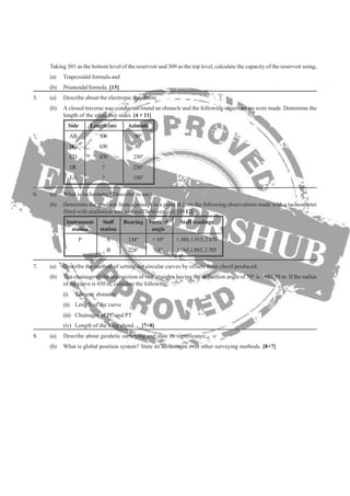 Taking 301 as the bottom level of the reservoir and 309 as the top level, calculate the capacity of the reservoir using,
(a) Trapezoidal formula and
(b) A closed traverse was conducted round an obstacle and the following observations were made. Determine the
Side Length(m) Azimuth
AB 500 90°
BC 630 30°
CD 470 230°
DE ? 230°
EA ? 150°
(b) Determine the gradient from a point A to a point B from the following observations made with a tacheometer
Instrument Staff Bearing Vertical Staff readings
station station angle
P A 134° +10° 1.360,1.915,2.470
B 224° +6° 1.065,1.885,2.705
(b) The chainage of the intersection of two straights having the deflection angle of 50° is 1680.50 m. If the radius
of the curve is 450 m, calculate the following,
(i) Tangent distance
(ii) Length of the curve
(iii) Chainages of PC and PT
(b) What is global position system? State its advantages over other surveying methods. [8+7]
length of the other two sides. [4 + 11]
5. (a) Describe about the electronic theodolite.
(b) Prismoidal formula. [15]
6. (a) What is tachometry? Describe its uses.
fitted with anallatical lens and staff held vertical. [3+12]
7. (a) Describe the method of setting out circular curves by offsets from chord produced.
(iv) Length of the long chord. [7+8]
8. (a) Describe about geodetic surveying and state its significance.
 